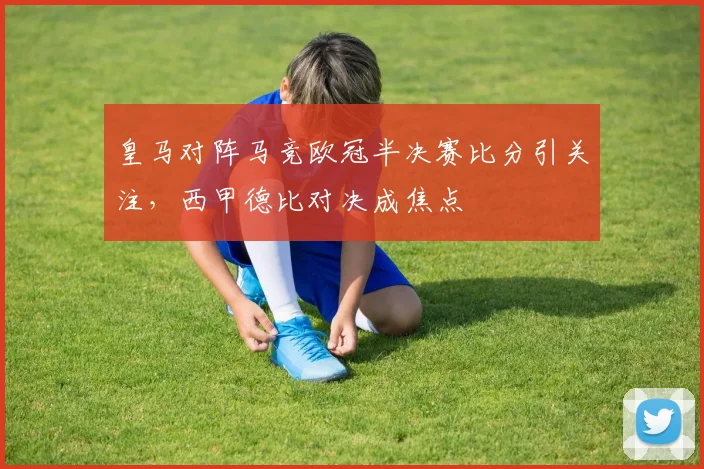 皇马对阵马竞欧冠半决赛比分引关注，西甲德比对决成焦点