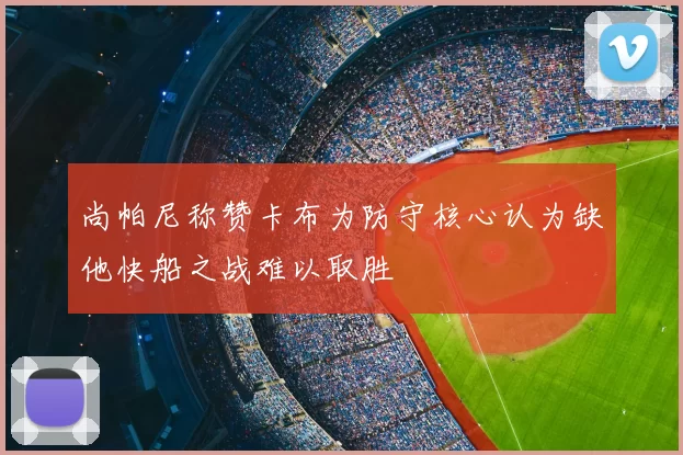 尚帕尼称赞卡布为防守核心认为缺他快船之战难以取胜