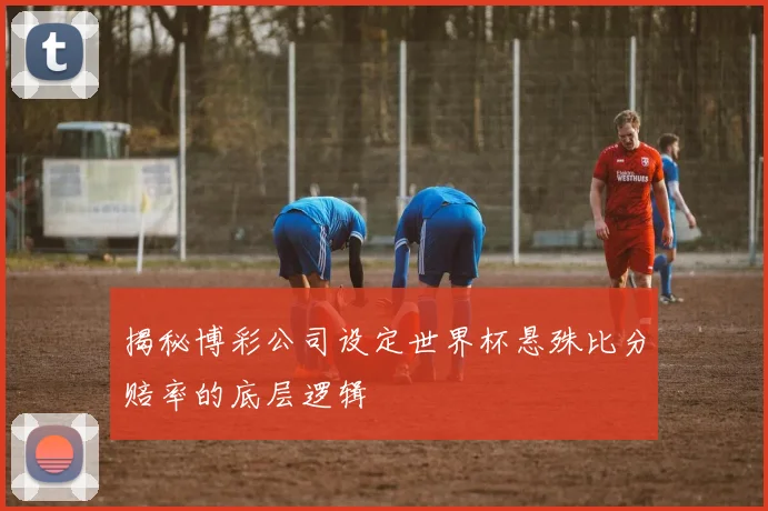 揭秘博彩公司设定世界杯悬殊比分赔率的底层逻辑