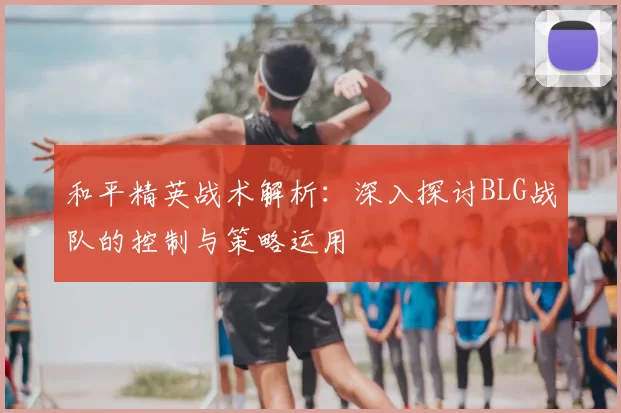 和平精英战术解析：深入探讨BLG战队的控制与策略运用