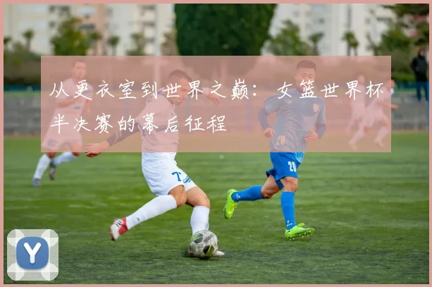 从更衣室到世界之巅:女篮世界杯半决赛的幕后征程