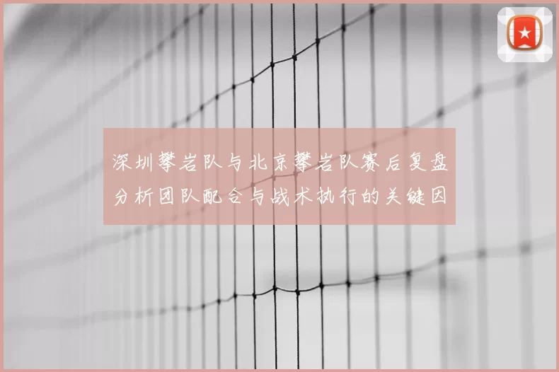 深圳攀岩队与北京攀岩队赛后复盘分析团队配合与战术执行的关键因素