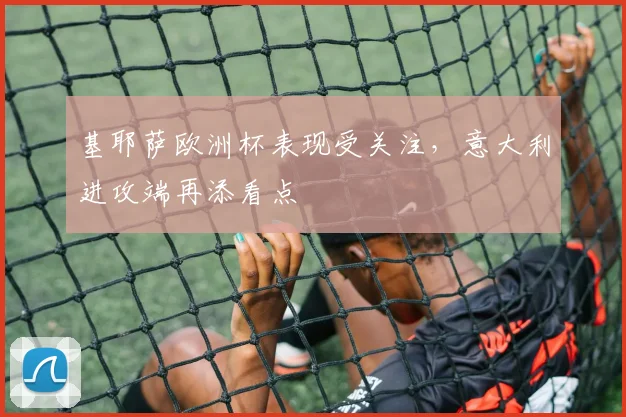 基耶萨欧洲杯表现受关注,意大利进攻端再添看点