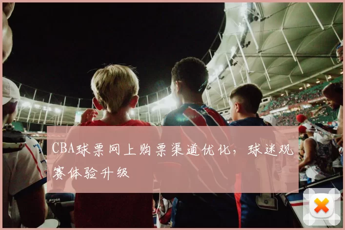 CBA球票网上购票渠道优化，球迷观赛体验升级