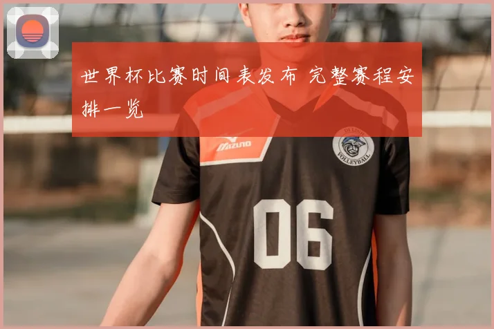 世界杯比赛时间表发布 完整赛程安排一览
