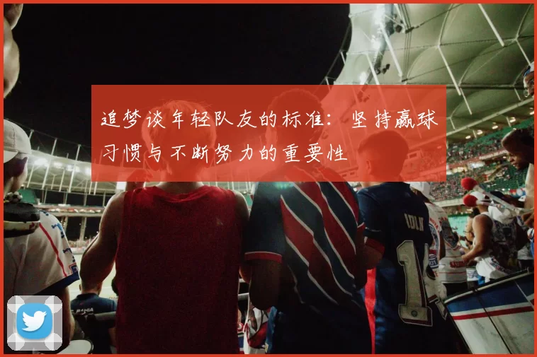 追梦谈年轻队友的标准：坚持赢球习惯与不断努力的重要性