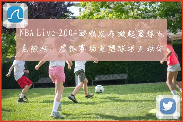 NBA Live 2004游戏发布掀起篮球电竞热潮，虚拟赛场重塑球迷互动体验
