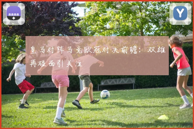 皇马对阵马竞欧冠对决前瞻：双雄再碰面引关注