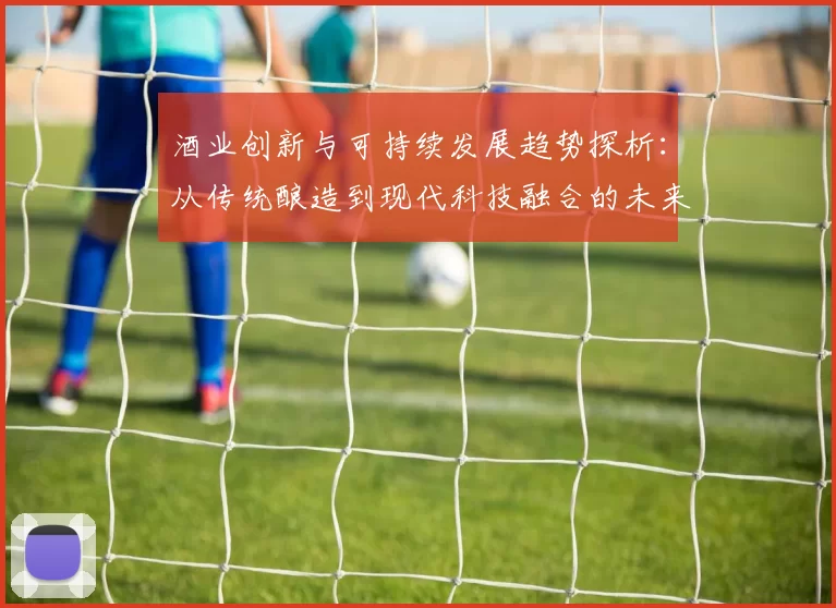 酒业创新与可持续发展趋势探析：从传统酿造到现代科技融合的未来之路