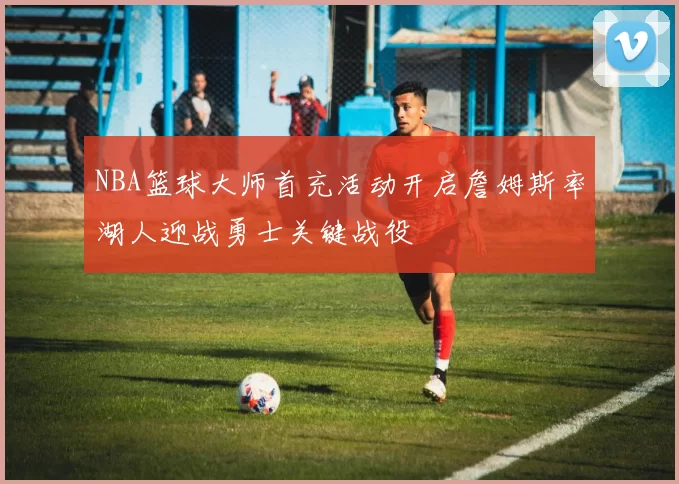 NBA篮球大师首充活动开启詹姆斯率湖人迎战勇士关键战役