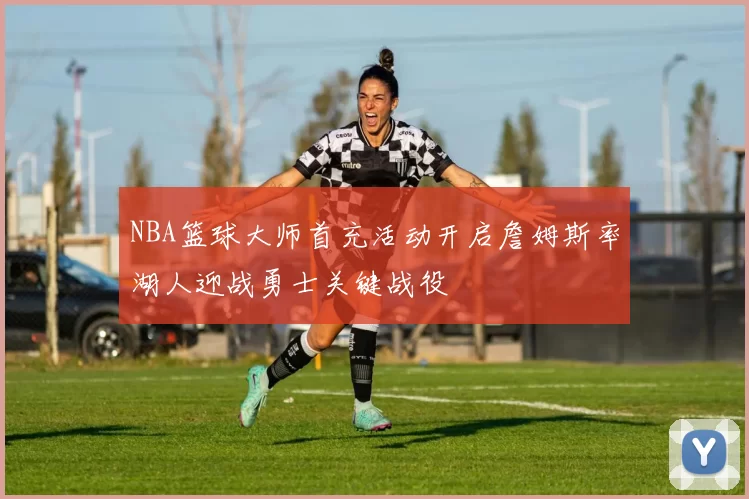 NBA篮球大师首充活动开启詹姆斯率湖人迎战勇士关键战役