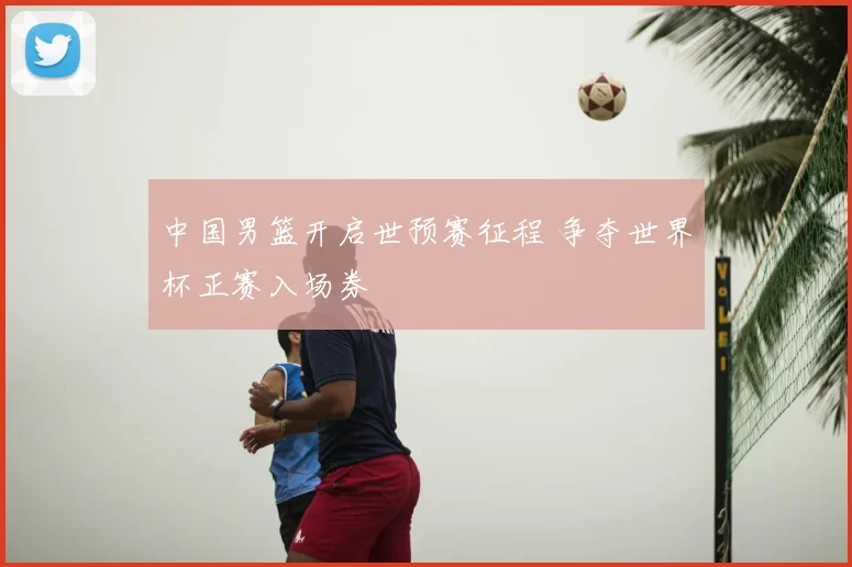 中国男篮开启世预赛征程 争夺世界杯正赛入场券