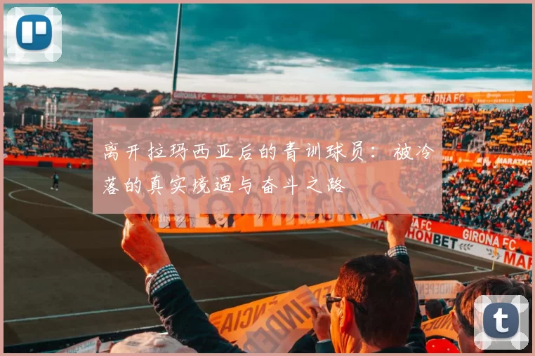 离开拉玛西亚后的青训球员：被冷落的真实境遇与奋斗之路