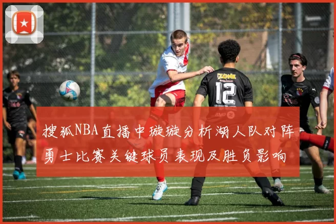 搜狐NBA直播中璇璇分析湖人队对阵勇士比赛关键球员表现及胜负影响