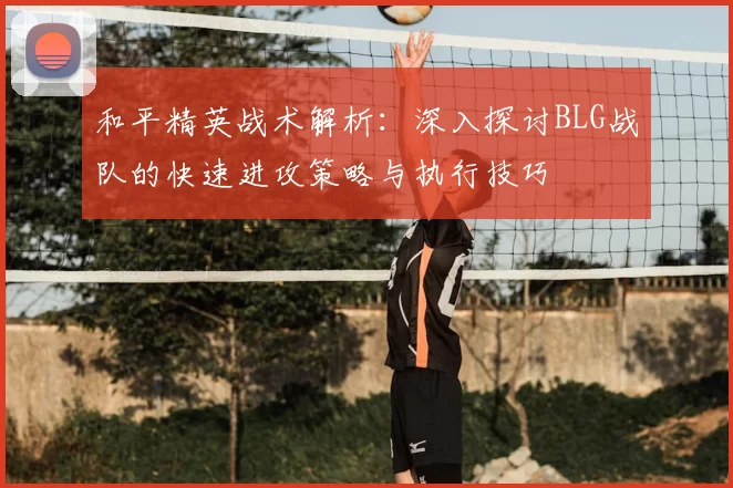 和平精英战术解析：深入探讨BLG战队的快速进攻策略与执行技巧