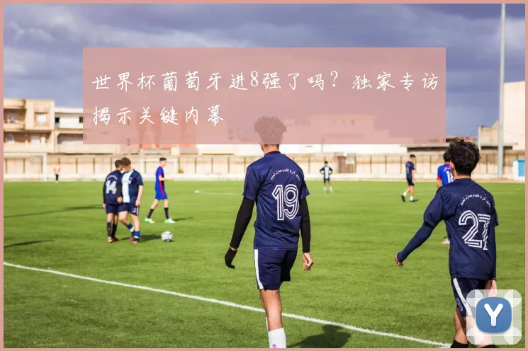 世界杯葡萄牙进8强了吗?独家专访揭示关键内幕