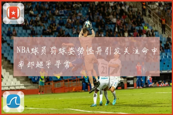 NBA球员罚球姿势怪异引发关注命中率却超乎寻常