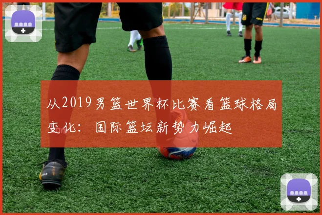 从2019男篮世界杯比赛看篮球格局变化:国际篮坛新势力崛起