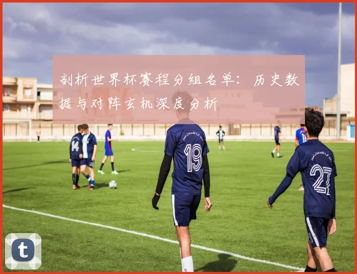 剖析世界杯赛程分组名单:历史数据与对阵玄机深度分析