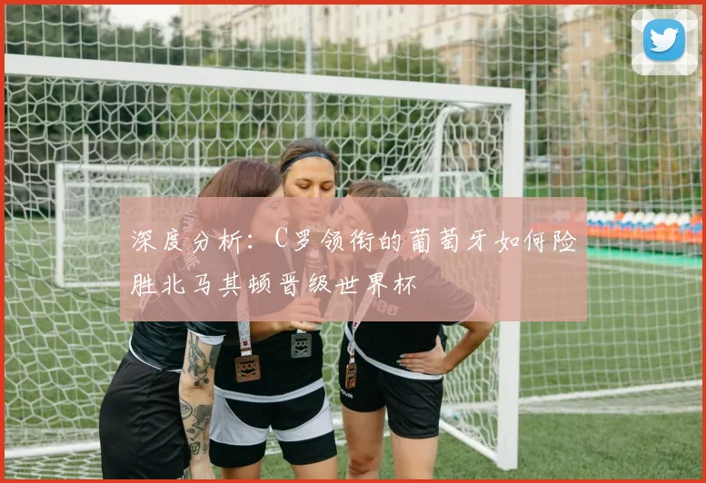 深度分析:C罗领衔的葡萄牙如何险胜北马其顿晋级世界杯