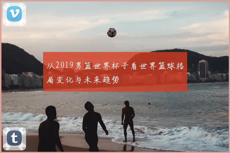 从2019男篮世界杯子看世界篮球格局变化与未来趋势