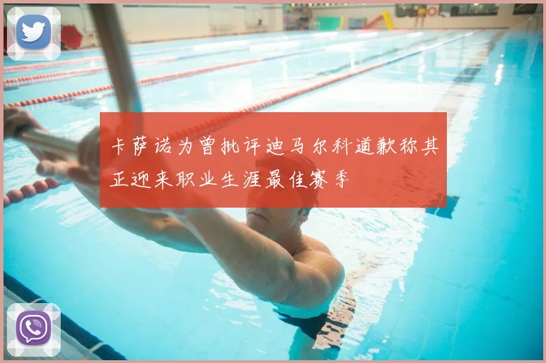 卡萨诺为曾批评迪马尔科道歉称其正迎来职业生涯最佳赛季